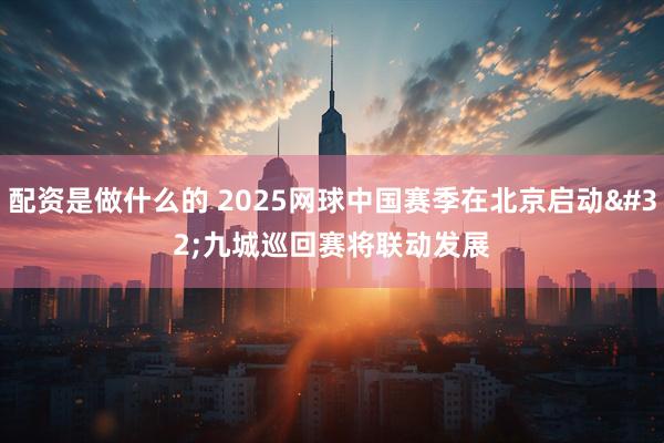 配资是做什么的 2025网球中国赛季在北京启动 九城巡回赛将联动发展