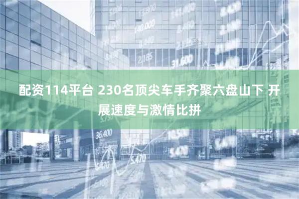 配资114平台 230名顶尖车手齐聚六盘山下 开展速度与激情比拼