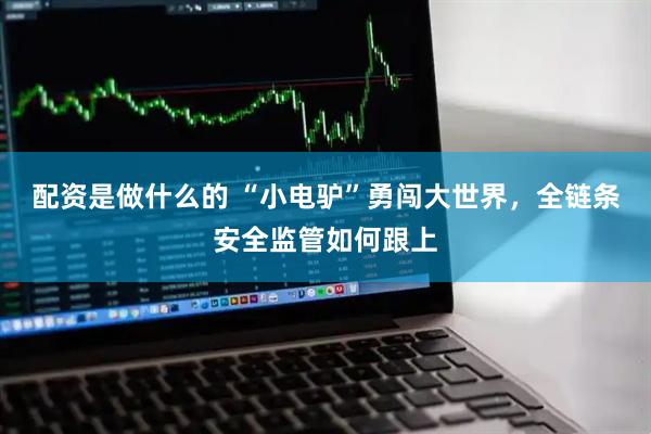 配资是做什么的 “小电驴”勇闯大世界，全链条安全监管如何跟上