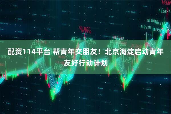 配资114平台 帮青年交朋友！北京海淀启动青年友好行动计划