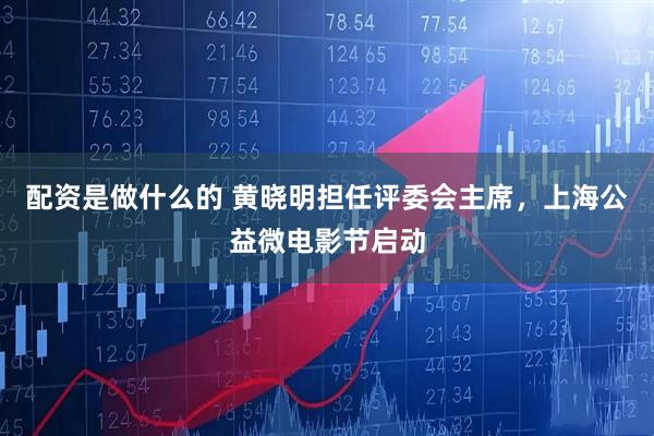 配资是做什么的 黄晓明担任评委会主席，上海公益微电影节启动