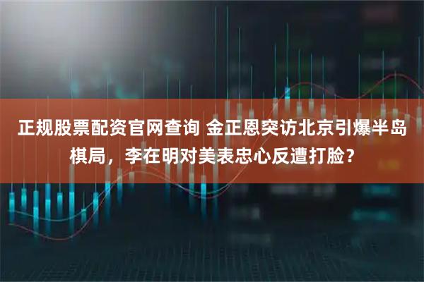 正规股票配资官网查询 金正恩突访北京引爆半岛棋局，李在明对美表忠心反遭打脸？