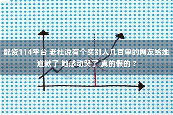配资114平台 老杜说有个买别人几百单的网友给她道歉了 她感动哭了 真的假的 ?