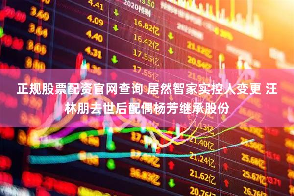 正规股票配资官网查询 居然智家实控人变更 汪林朋去世后配偶杨芳继承股份