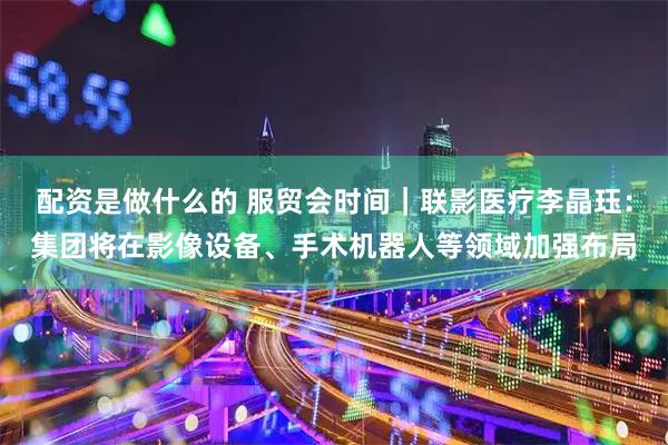 配资是做什么的 服贸会时间｜联影医疗李晶珏：集团将在影像设备、手术机器人等领域加强布局