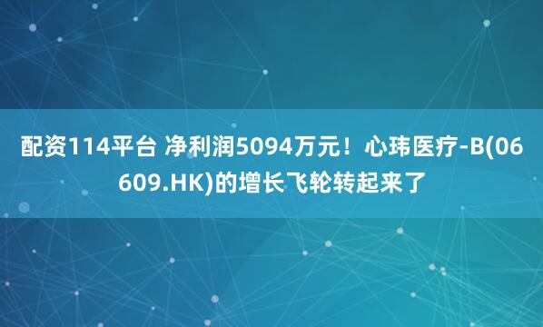 配资114平台 净利润5094万元！心玮医疗-B(06609.HK)的增长飞轮转起来了