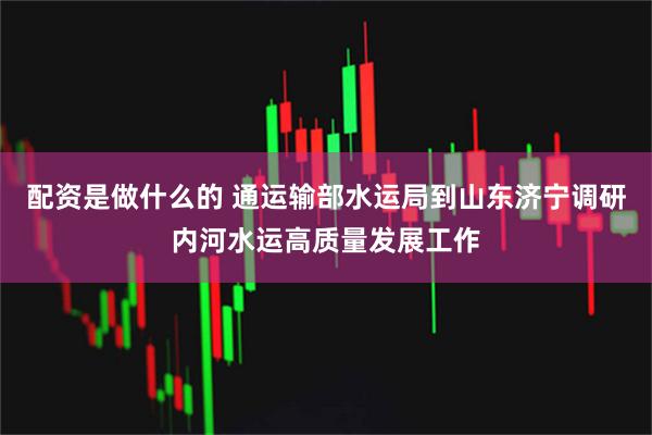 配资是做什么的 通运输部水运局到山东济宁调研内河水运高质量发展工作