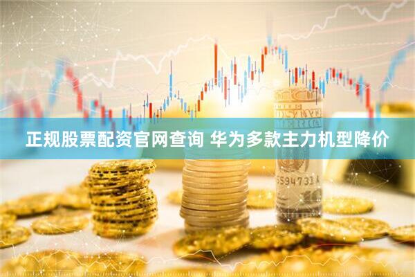 正规股票配资官网查询 华为多款主力机型降价