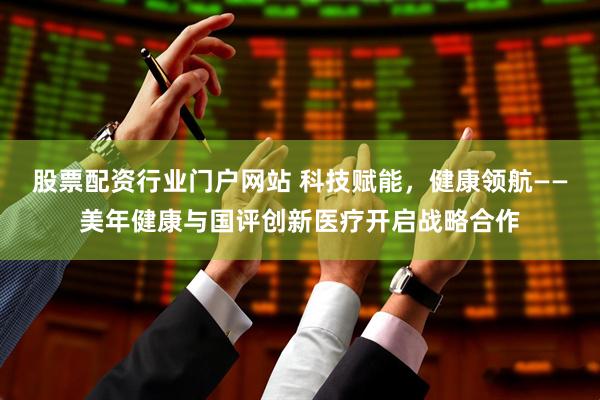 股票配资行业门户网站 科技赋能，健康领航——美年健康与国评创新医疗开启战略合作