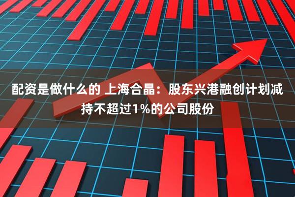 配资是做什么的 上海合晶：股东兴港融创计划减持不超过1%的公司股份