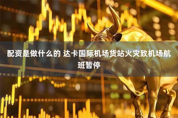 配资是做什么的 达卡国际机场货站火灾致机场航班暂停