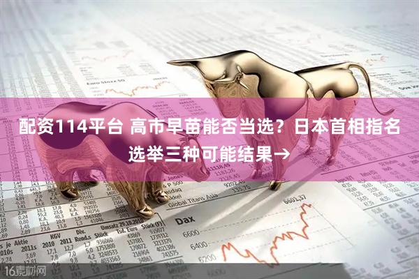 配资114平台 高市早苗能否当选？日本首相指名选举三种可能结果→
