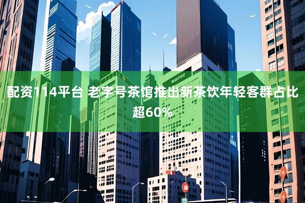 配资114平台 老字号茶馆推出新茶饮年轻客群占比超60%