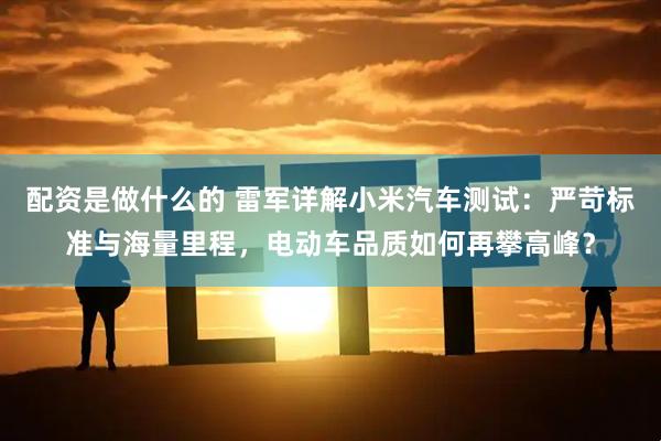 配资是做什么的 雷军详解小米汽车测试：严苛标准与海量里程，电动车品质如何再攀高峰？