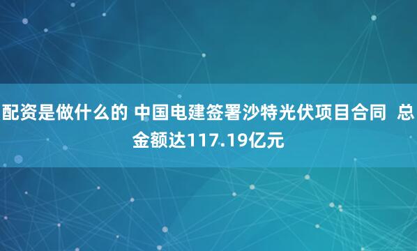 配资是做什么的 中国电建签署沙特光伏项目合同  总金额达117.19亿元