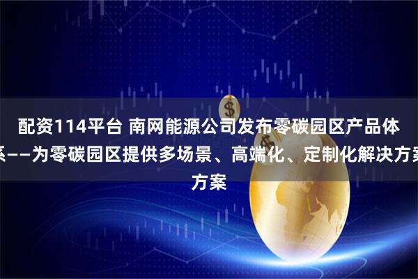 配资114平台 南网能源公司发布零碳园区产品体系——为零碳园区提供多场景、高端化、定制化解决方案