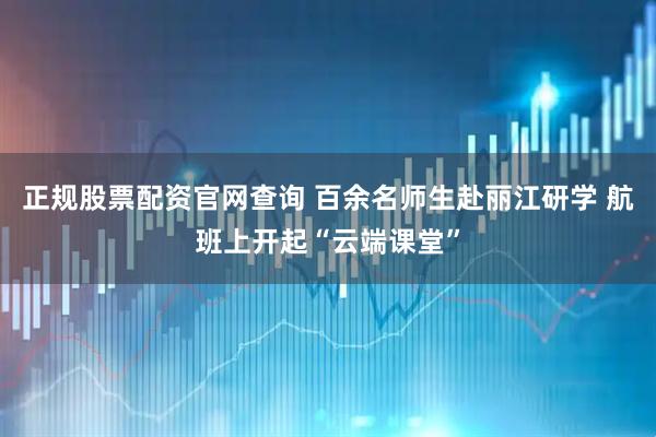 正规股票配资官网查询 百余名师生赴丽江研学 航班上开起“云端课堂”