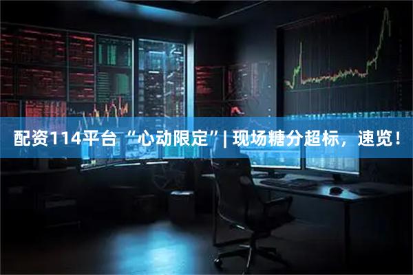 配资114平台 “心动限定”| 现场糖分超标，速览！
