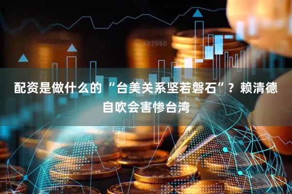 配资是做什么的 “台美关系坚若磐石”？赖清德自吹会害惨台湾