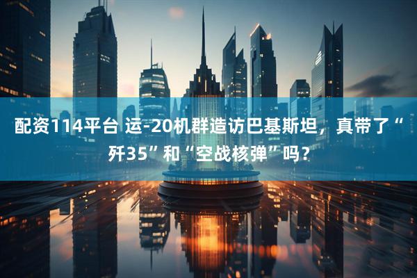 配资114平台 运-20机群造访巴基斯坦，真带了“歼35”和“空战核弹”吗？