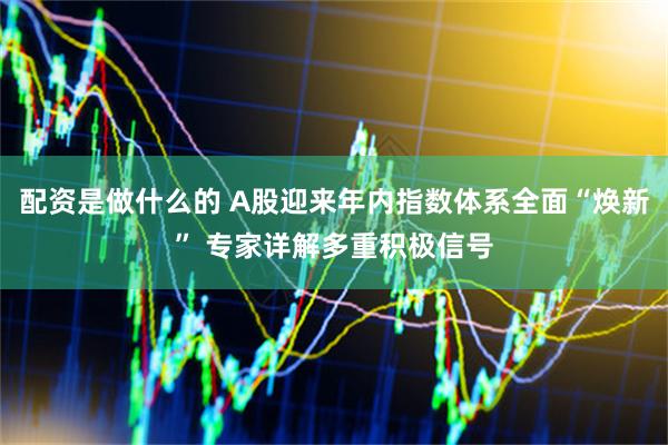 配资是做什么的 A股迎来年内指数体系全面“焕新” 专家详解多重积极信号