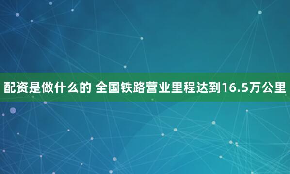 配资是做什么的 全国铁路营业里程达到16.5万公里