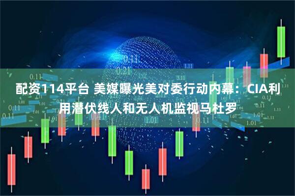 配资114平台 美媒曝光美对委行动内幕：CIA利用潜伏线人和无人机监视马杜罗