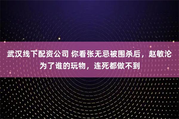 武汉线下配资公司 你看张无忌被围杀后，赵敏沦为了谁的玩物，连死都做不到