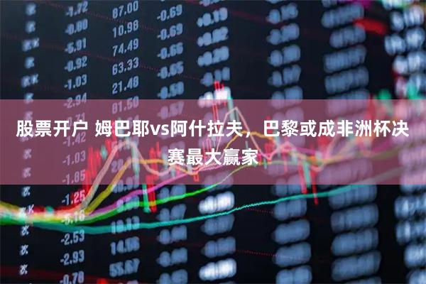股票开户 姆巴耶vs阿什拉夫，巴黎或成非洲杯决赛最大赢家