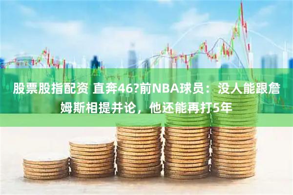 股票股指配资 直奔46?前NBA球员：没人能跟詹姆斯相提并论，他还能再打5年