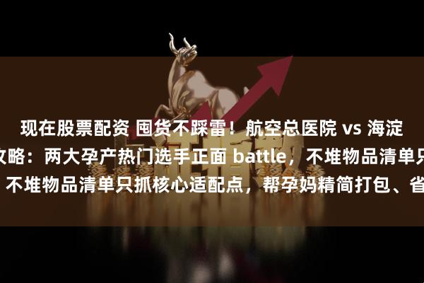 现在股票配资 囤货不踩雷！航空总医院 vs 海淀妇幼待产包趣味 PK 攻略：两大孕产热门选手正面 battle，不堆物品清单只抓核心适配点，帮孕妈精简打包、省心通关～