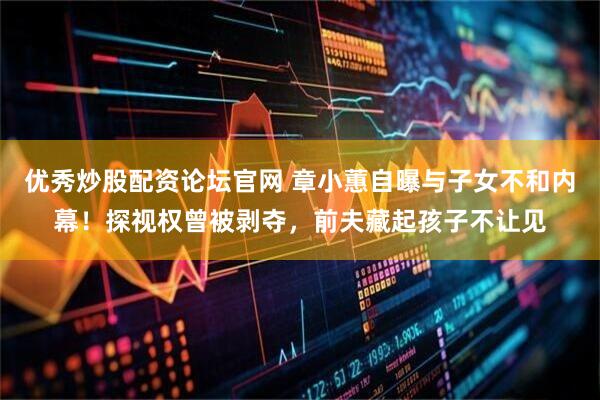 优秀炒股配资论坛官网 章小蕙自曝与子女不和内幕！探视权曾被剥夺，前夫藏起孩子不让见