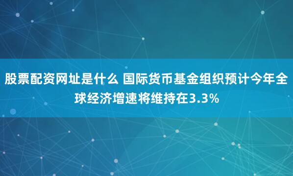 股票配资网址是什么 国际货币基金组织预计今年全球经济增速将维持在3.3%