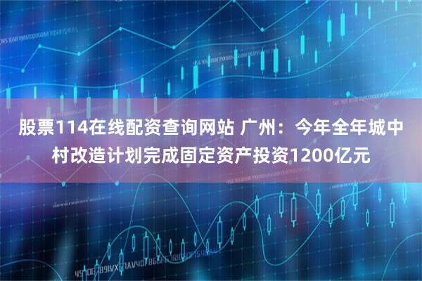 股票114在线配资查询网站 广州：今年全年城中村改造计划完成固定资产投资1200亿元