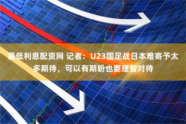 最低利息配资网 记者：U23国足战日本难寄予太多期待，可以有期盼也要理智对待