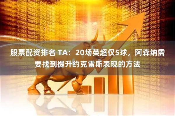 股票配资排名 TA：20场英超仅5球，阿森纳需要找到提升约克雷斯表现的方法