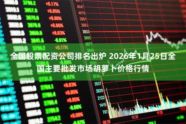 全国股票配资公司排名出炉 2026年1月25日全国主要批发市场胡萝卜价格行情
