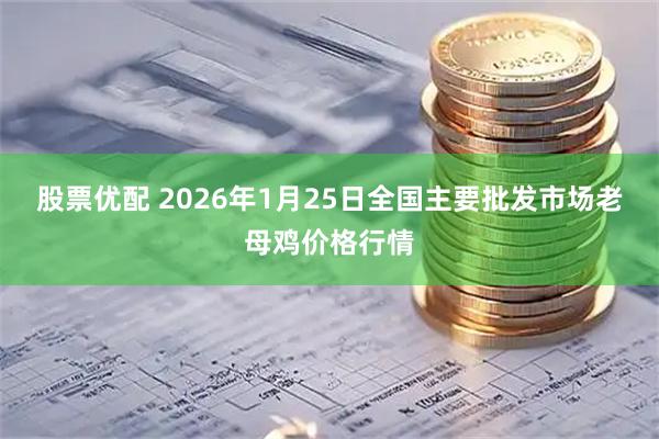 股票优配 2026年1月25日全国主要批发市场老母鸡价格行情
