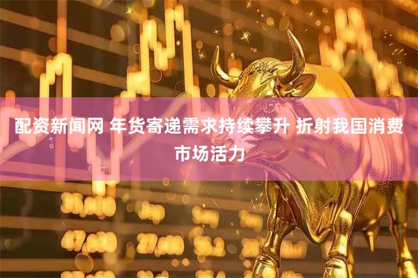 配资新闻网 年货寄递需求持续攀升 折射我国消费市场活力