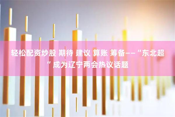 轻松配资炒股 期待 建议 算账 筹备——“东北超”成为辽宁两会热议话题