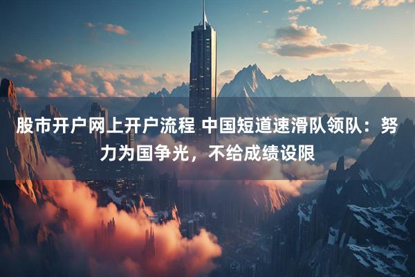 股市开户网上开户流程 中国短道速滑队领队：努力为国争光，不给成绩设限