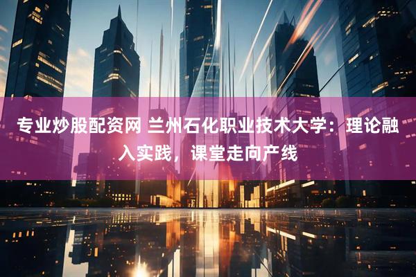 专业炒股配资网 兰州石化职业技术大学：理论融入实践，课堂走向产线