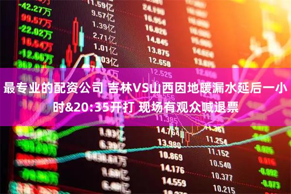 最专业的配资公司 吉林VS山西因地暖漏水延后一小时&20:35开打 现场有观众喊退票