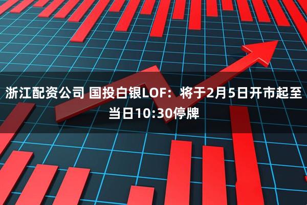 浙江配资公司 国投白银LOF：将于2月5日开市起至当日10:30停牌