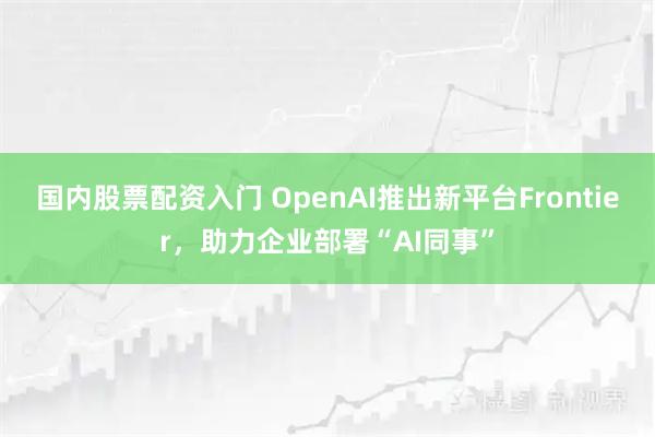 国内股票配资入门 OpenAI推出新平台Frontier，助力企业部署“AI同事”