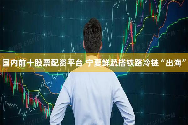 国内前十股票配资平台 宁夏鲜蔬搭铁路冷链“出海”