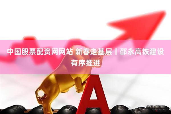 中国股票配资网网站 新春走基层丨邵永高铁建设有序推进