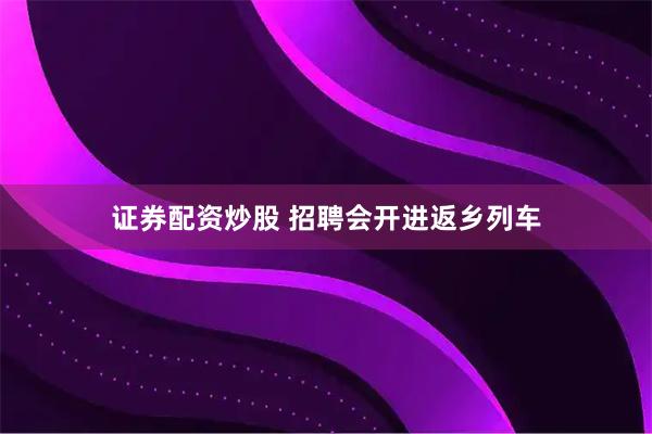 证券配资炒股 招聘会开进返乡列车