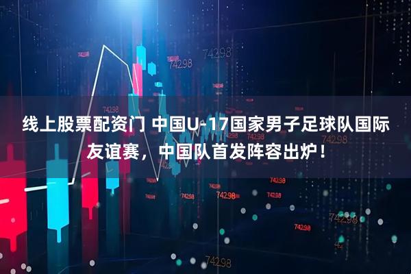 线上股票配资门 中国U-17国家男子足球队国际友谊赛，中国队首发阵容出炉！
