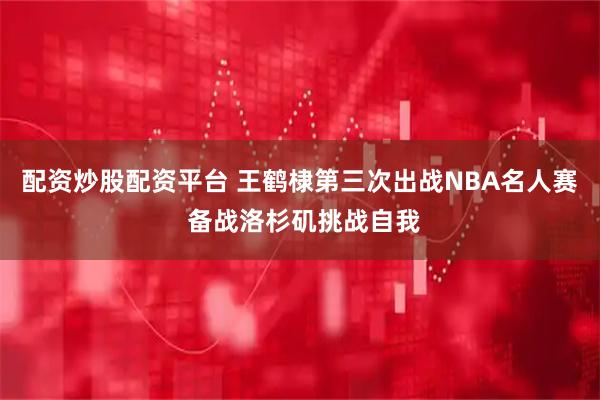配资炒股配资平台 王鹤棣第三次出战NBA名人赛 备战洛杉矶挑战自我